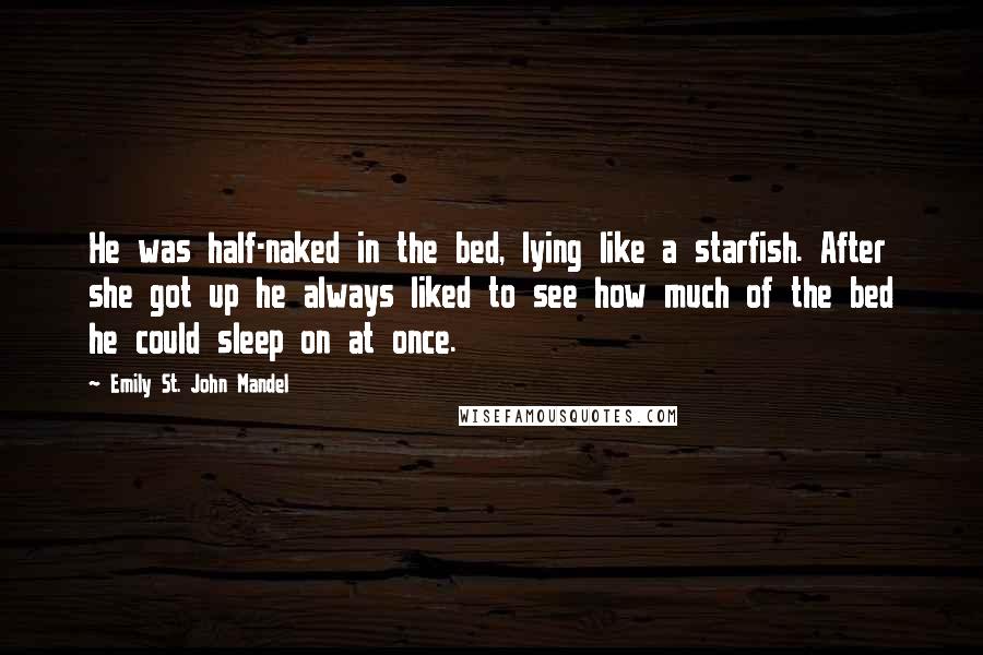 Emily St. John Mandel Quotes: He was half-naked in the bed, lying like a starfish. After she got up he always liked to see how much of the bed he could sleep on at once.