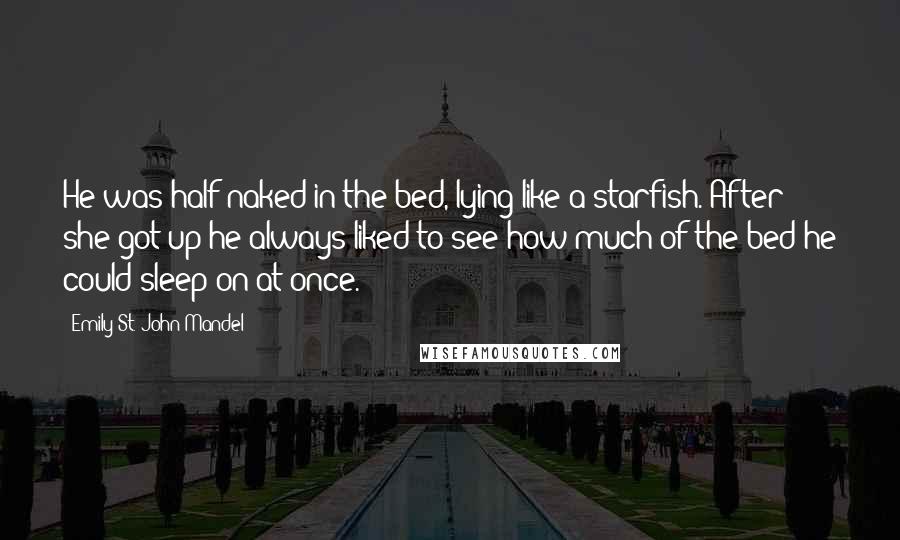 Emily St. John Mandel Quotes: He was half-naked in the bed, lying like a starfish. After she got up he always liked to see how much of the bed he could sleep on at once.