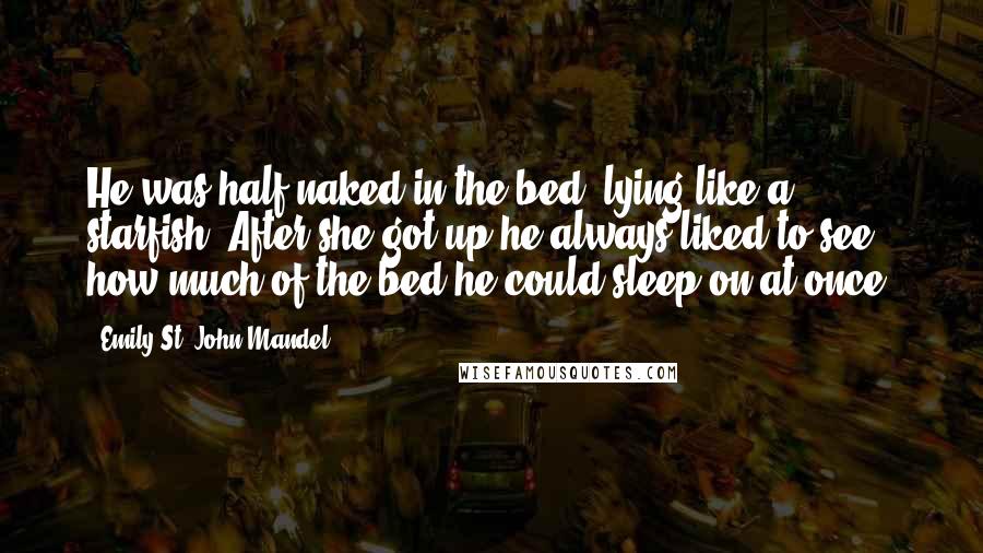 Emily St. John Mandel Quotes: He was half-naked in the bed, lying like a starfish. After she got up he always liked to see how much of the bed he could sleep on at once.