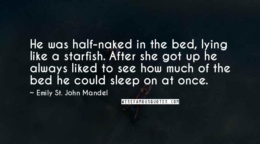 Emily St. John Mandel Quotes: He was half-naked in the bed, lying like a starfish. After she got up he always liked to see how much of the bed he could sleep on at once.