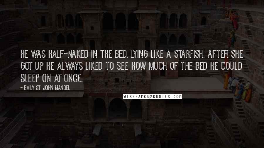 Emily St. John Mandel Quotes: He was half-naked in the bed, lying like a starfish. After she got up he always liked to see how much of the bed he could sleep on at once.