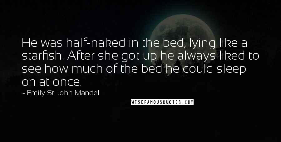 Emily St. John Mandel Quotes: He was half-naked in the bed, lying like a starfish. After she got up he always liked to see how much of the bed he could sleep on at once.