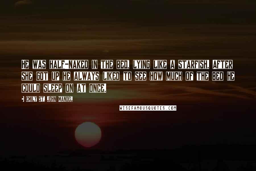 Emily St. John Mandel Quotes: He was half-naked in the bed, lying like a starfish. After she got up he always liked to see how much of the bed he could sleep on at once.