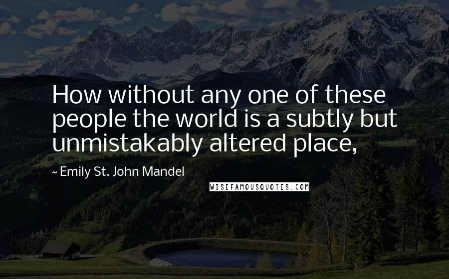 Emily St. John Mandel Quotes: How without any one of these people the world is a subtly but unmistakably altered place,