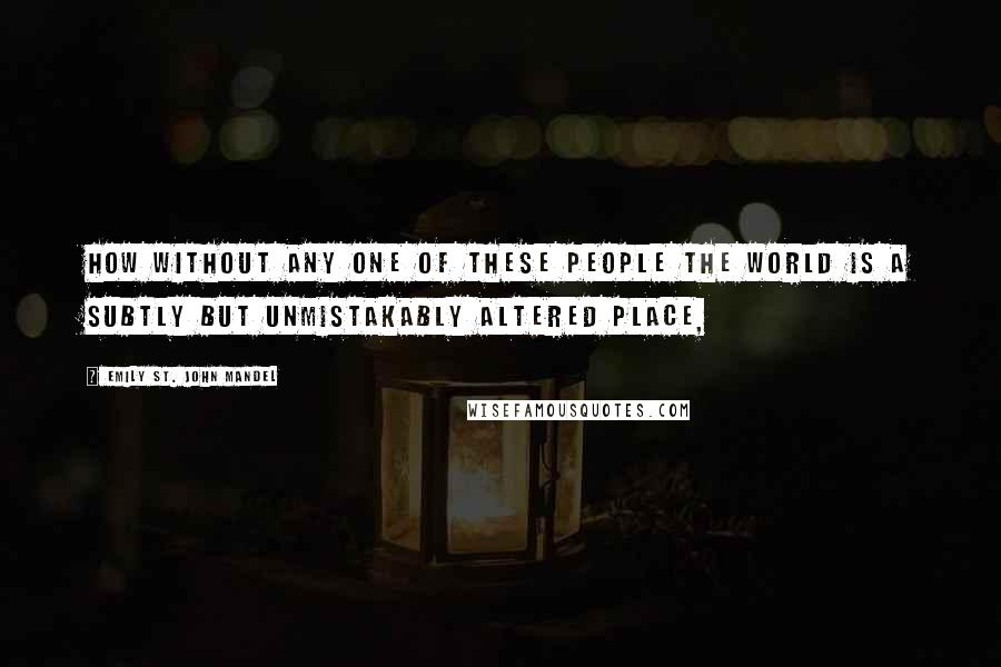 Emily St. John Mandel Quotes: How without any one of these people the world is a subtly but unmistakably altered place,
