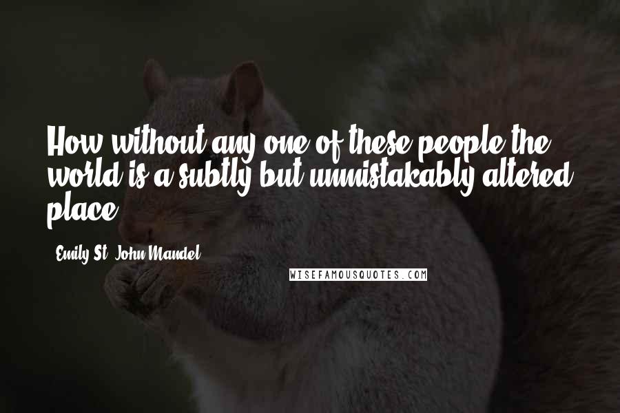 Emily St. John Mandel Quotes: How without any one of these people the world is a subtly but unmistakably altered place,