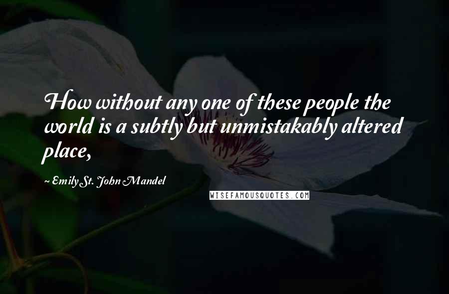 Emily St. John Mandel Quotes: How without any one of these people the world is a subtly but unmistakably altered place,