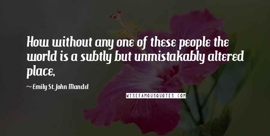 Emily St. John Mandel Quotes: How without any one of these people the world is a subtly but unmistakably altered place,