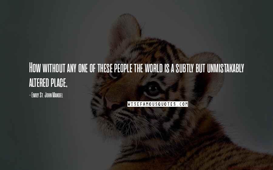 Emily St. John Mandel Quotes: How without any one of these people the world is a subtly but unmistakably altered place,