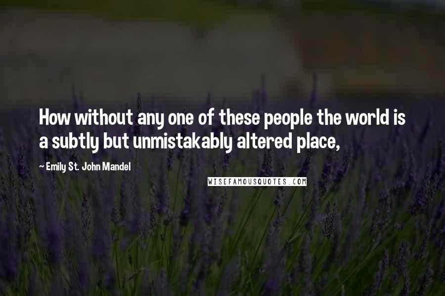 Emily St. John Mandel Quotes: How without any one of these people the world is a subtly but unmistakably altered place,