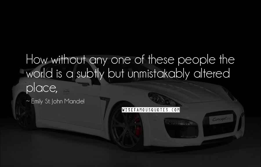 Emily St. John Mandel Quotes: How without any one of these people the world is a subtly but unmistakably altered place,