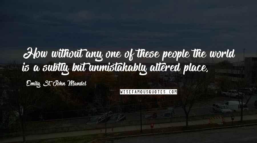 Emily St. John Mandel Quotes: How without any one of these people the world is a subtly but unmistakably altered place,