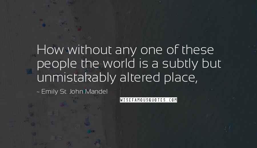 Emily St. John Mandel Quotes: How without any one of these people the world is a subtly but unmistakably altered place,