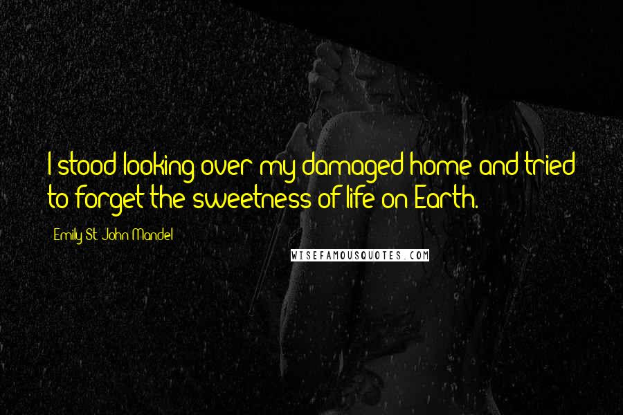 Emily St. John Mandel Quotes: I stood looking over my damaged home and tried to forget the sweetness of life on Earth.