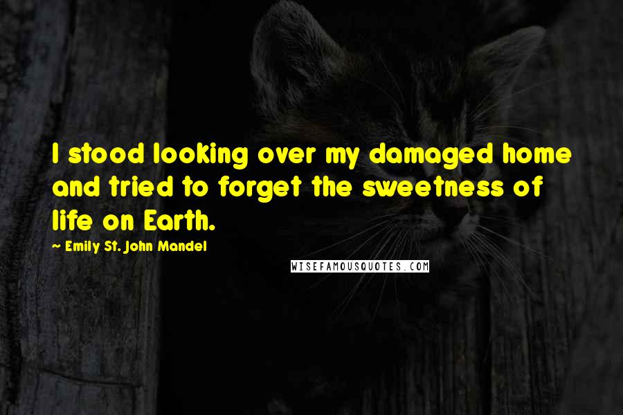 Emily St. John Mandel Quotes: I stood looking over my damaged home and tried to forget the sweetness of life on Earth.