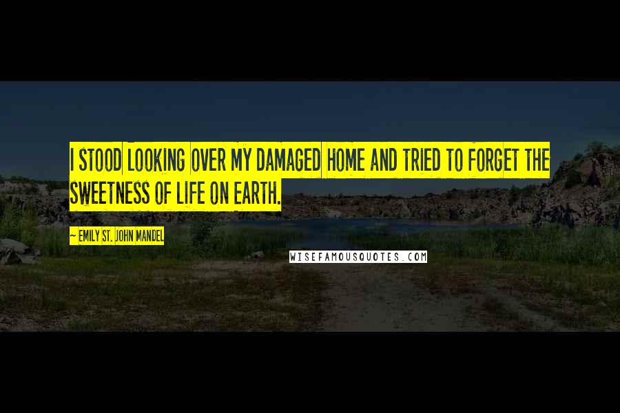 Emily St. John Mandel Quotes: I stood looking over my damaged home and tried to forget the sweetness of life on Earth.