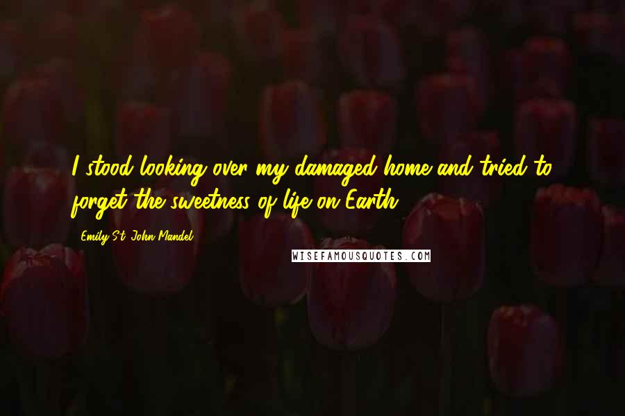 Emily St. John Mandel Quotes: I stood looking over my damaged home and tried to forget the sweetness of life on Earth.