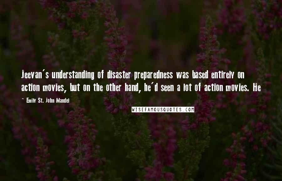 Emily St. John Mandel Quotes: Jeevan's understanding of disaster preparedness was based entirely on action movies, but on the other hand, he'd seen a lot of action movies. He