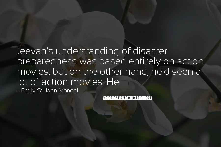 Emily St. John Mandel Quotes: Jeevan's understanding of disaster preparedness was based entirely on action movies, but on the other hand, he'd seen a lot of action movies. He