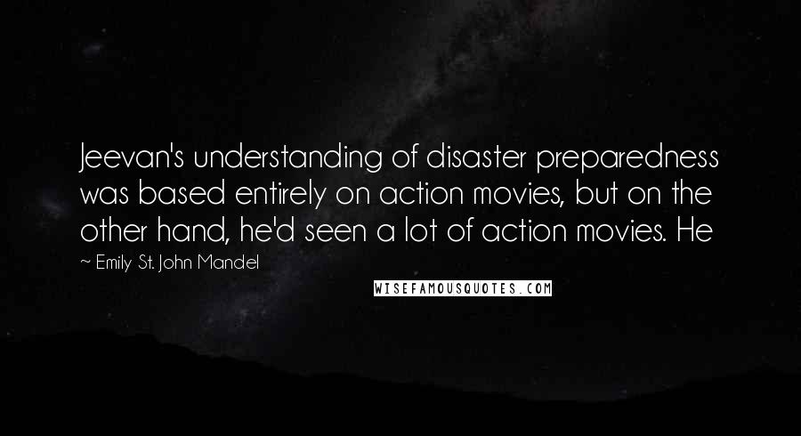 Emily St. John Mandel Quotes: Jeevan's understanding of disaster preparedness was based entirely on action movies, but on the other hand, he'd seen a lot of action movies. He