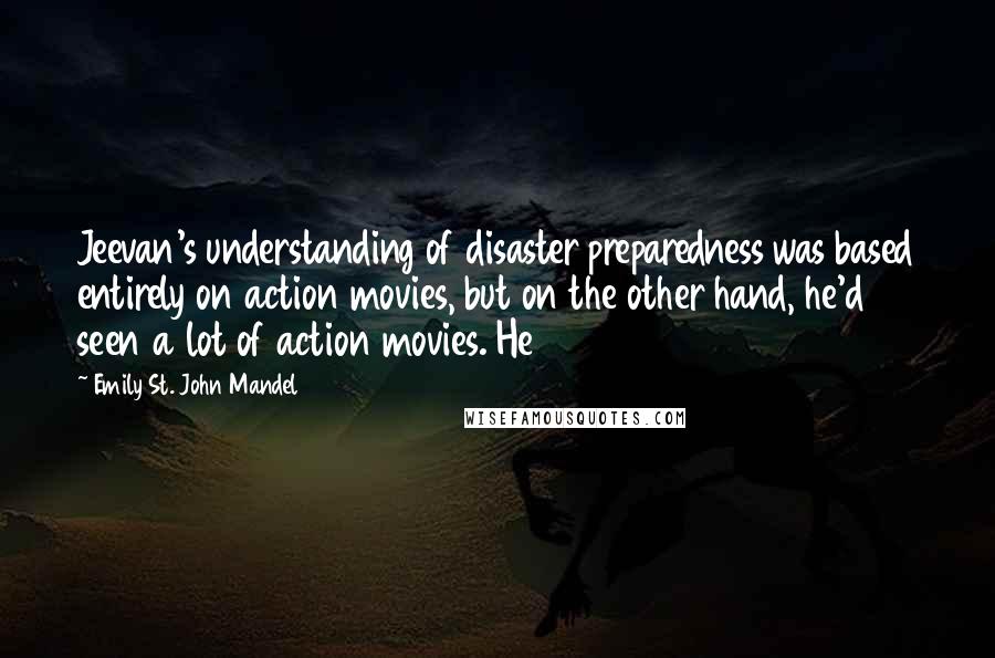 Emily St. John Mandel Quotes: Jeevan's understanding of disaster preparedness was based entirely on action movies, but on the other hand, he'd seen a lot of action movies. He