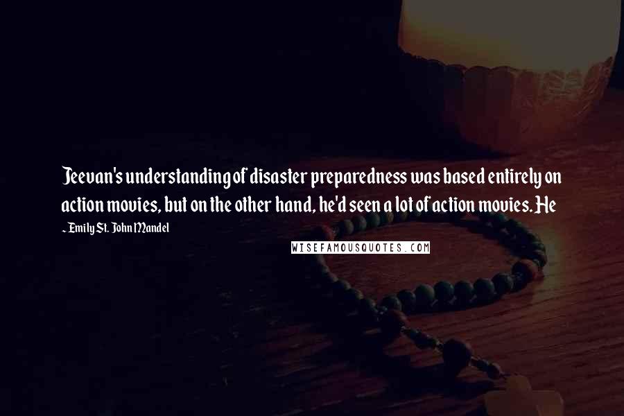 Emily St. John Mandel Quotes: Jeevan's understanding of disaster preparedness was based entirely on action movies, but on the other hand, he'd seen a lot of action movies. He