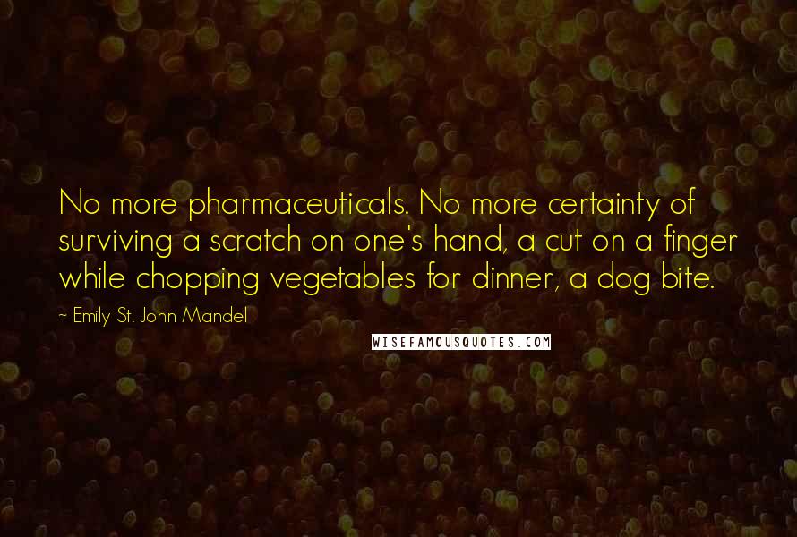 Emily St. John Mandel Quotes: No more pharmaceuticals. No more certainty of surviving a scratch on one's hand, a cut on a finger while chopping vegetables for dinner, a dog bite.