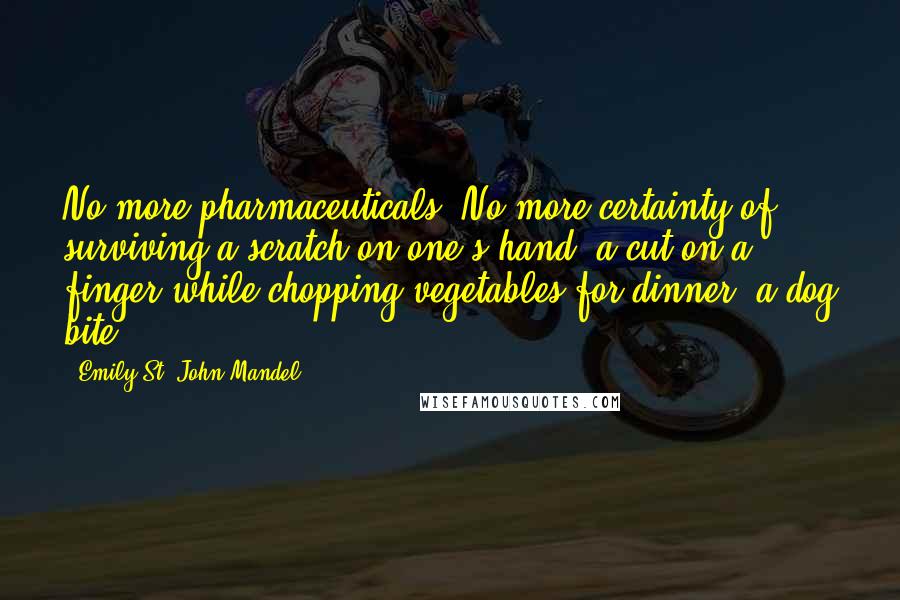 Emily St. John Mandel Quotes: No more pharmaceuticals. No more certainty of surviving a scratch on one's hand, a cut on a finger while chopping vegetables for dinner, a dog bite.