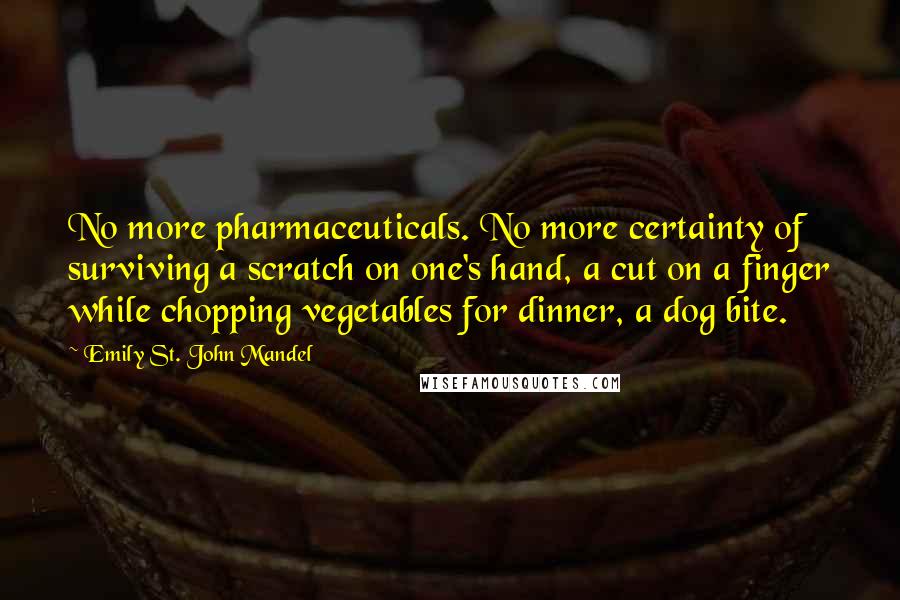 Emily St. John Mandel Quotes: No more pharmaceuticals. No more certainty of surviving a scratch on one's hand, a cut on a finger while chopping vegetables for dinner, a dog bite.