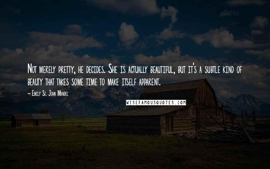 Emily St. John Mandel Quotes: Not merely pretty, he decides. She is actually beautiful, but it's a subtle kind of beauty that takes some time to make itself apparent.