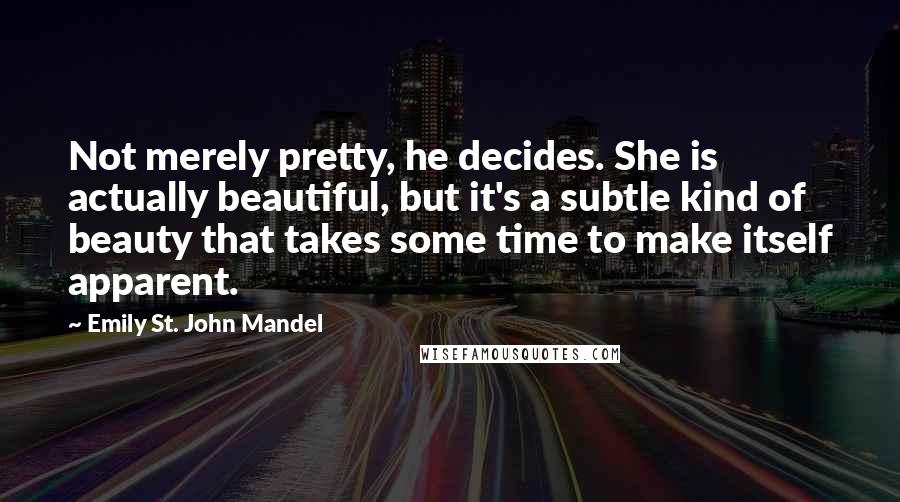 Emily St. John Mandel Quotes: Not merely pretty, he decides. She is actually beautiful, but it's a subtle kind of beauty that takes some time to make itself apparent.