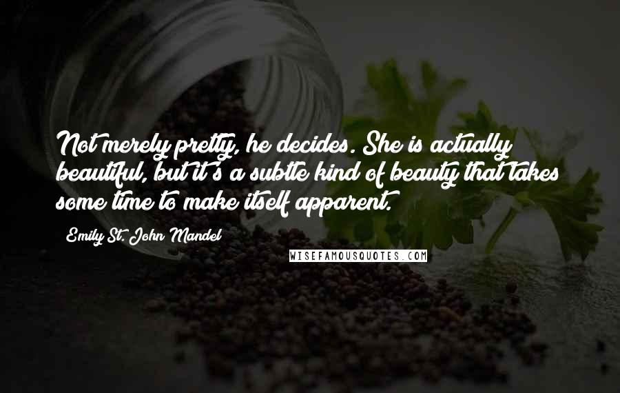 Emily St. John Mandel Quotes: Not merely pretty, he decides. She is actually beautiful, but it's a subtle kind of beauty that takes some time to make itself apparent.