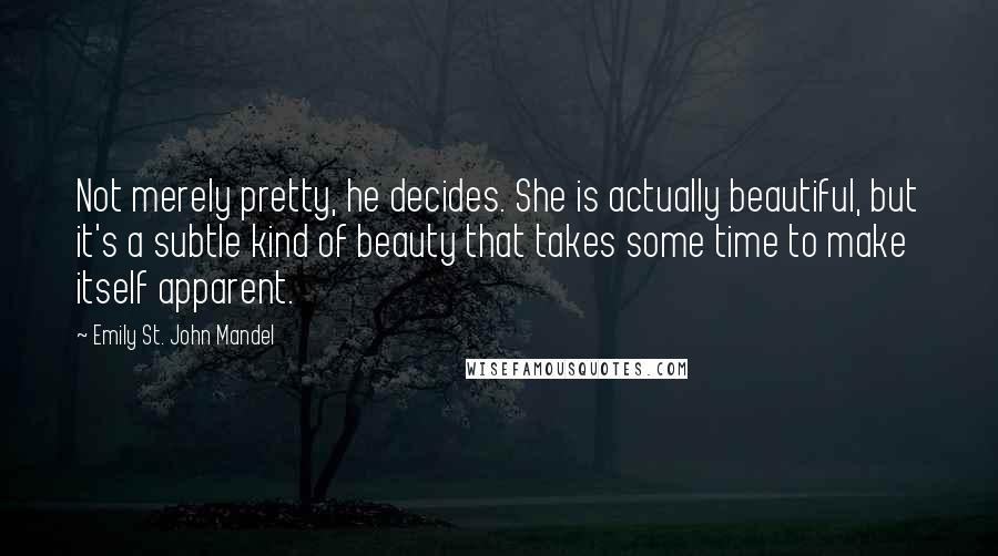 Emily St. John Mandel Quotes: Not merely pretty, he decides. She is actually beautiful, but it's a subtle kind of beauty that takes some time to make itself apparent.