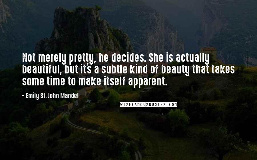 Emily St. John Mandel Quotes: Not merely pretty, he decides. She is actually beautiful, but it's a subtle kind of beauty that takes some time to make itself apparent.