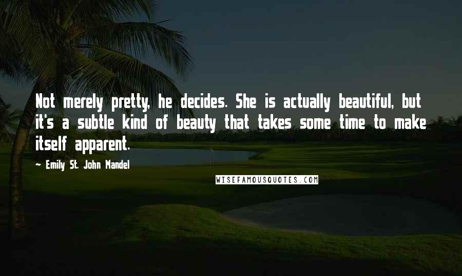 Emily St. John Mandel Quotes: Not merely pretty, he decides. She is actually beautiful, but it's a subtle kind of beauty that takes some time to make itself apparent.