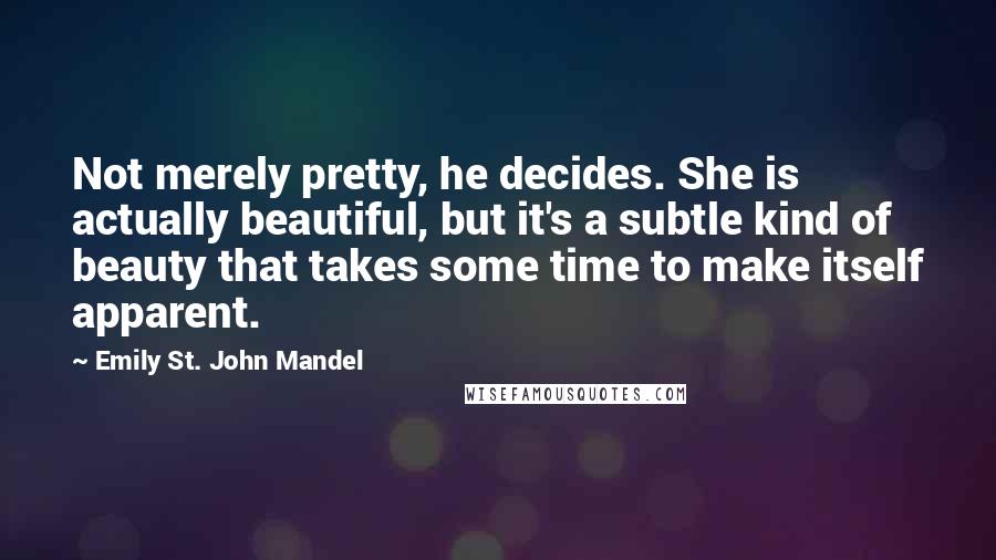 Emily St. John Mandel Quotes: Not merely pretty, he decides. She is actually beautiful, but it's a subtle kind of beauty that takes some time to make itself apparent.