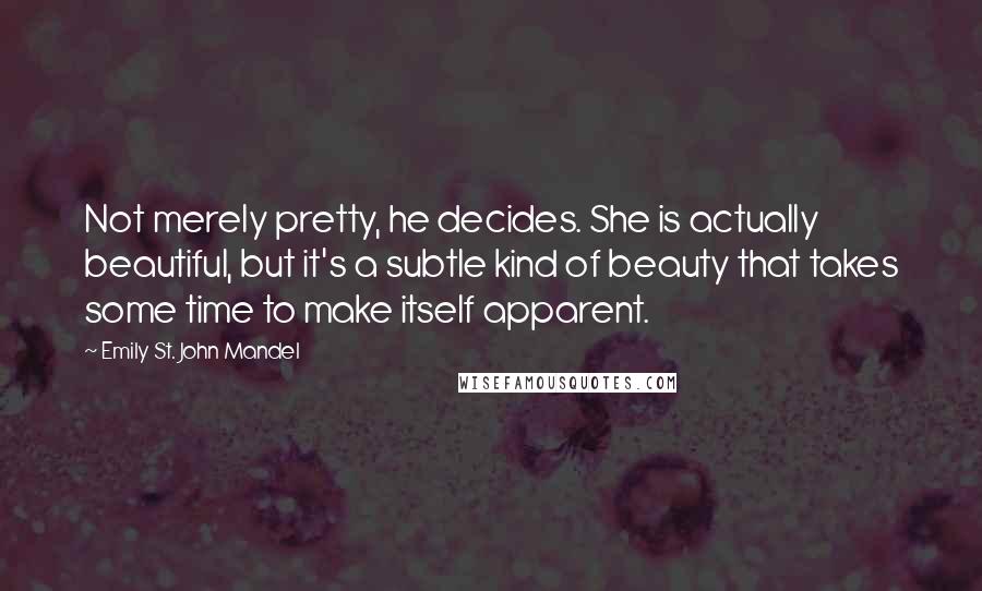 Emily St. John Mandel Quotes: Not merely pretty, he decides. She is actually beautiful, but it's a subtle kind of beauty that takes some time to make itself apparent.