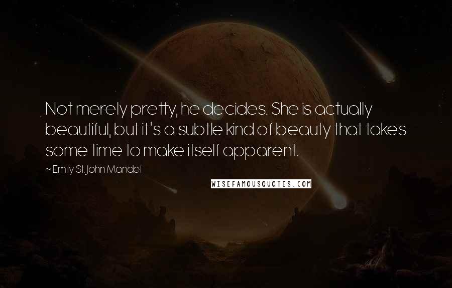 Emily St. John Mandel Quotes: Not merely pretty, he decides. She is actually beautiful, but it's a subtle kind of beauty that takes some time to make itself apparent.