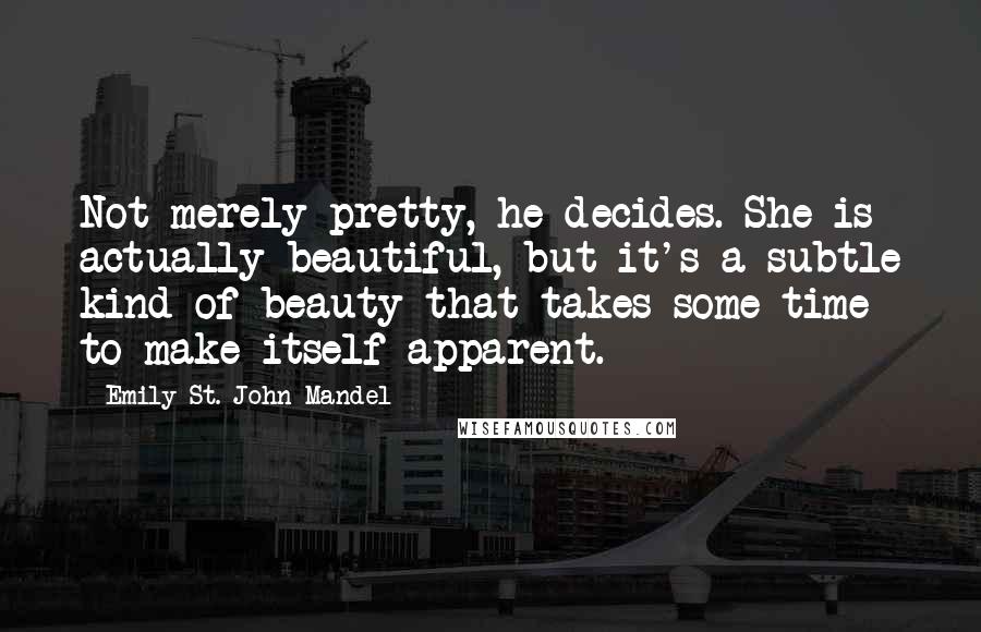 Emily St. John Mandel Quotes: Not merely pretty, he decides. She is actually beautiful, but it's a subtle kind of beauty that takes some time to make itself apparent.
