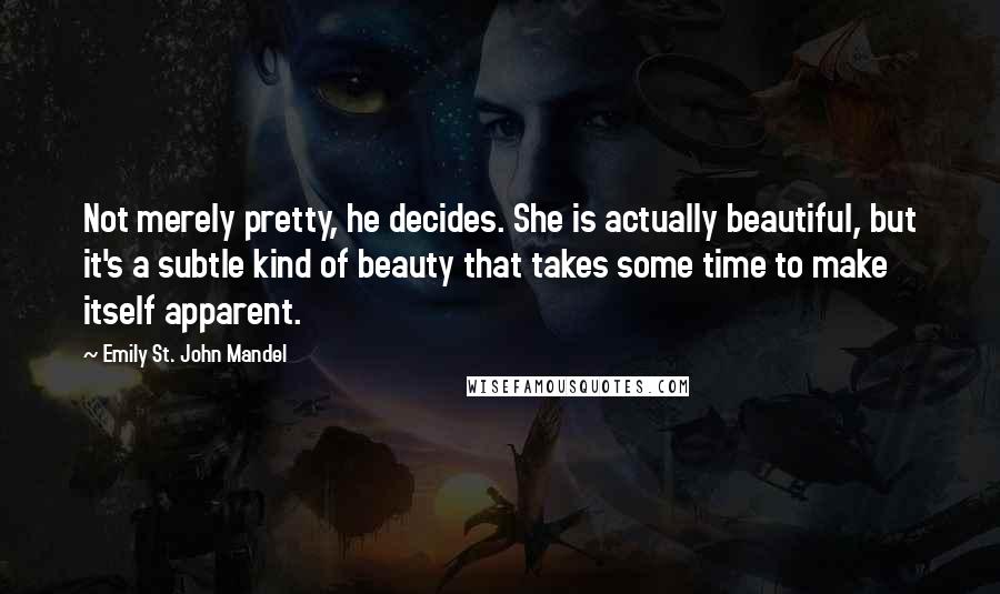 Emily St. John Mandel Quotes: Not merely pretty, he decides. She is actually beautiful, but it's a subtle kind of beauty that takes some time to make itself apparent.