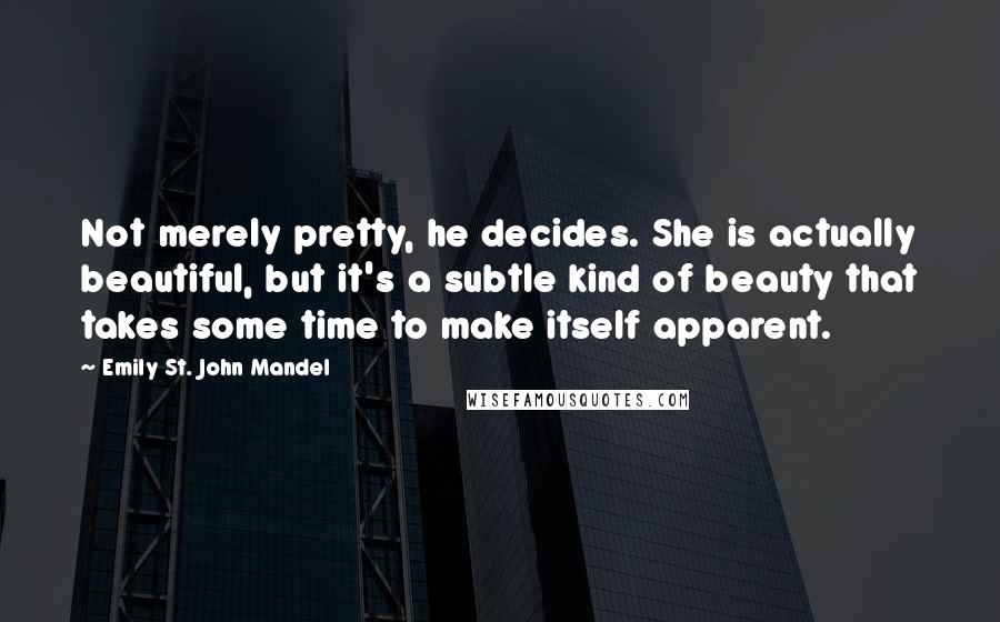 Emily St. John Mandel Quotes: Not merely pretty, he decides. She is actually beautiful, but it's a subtle kind of beauty that takes some time to make itself apparent.