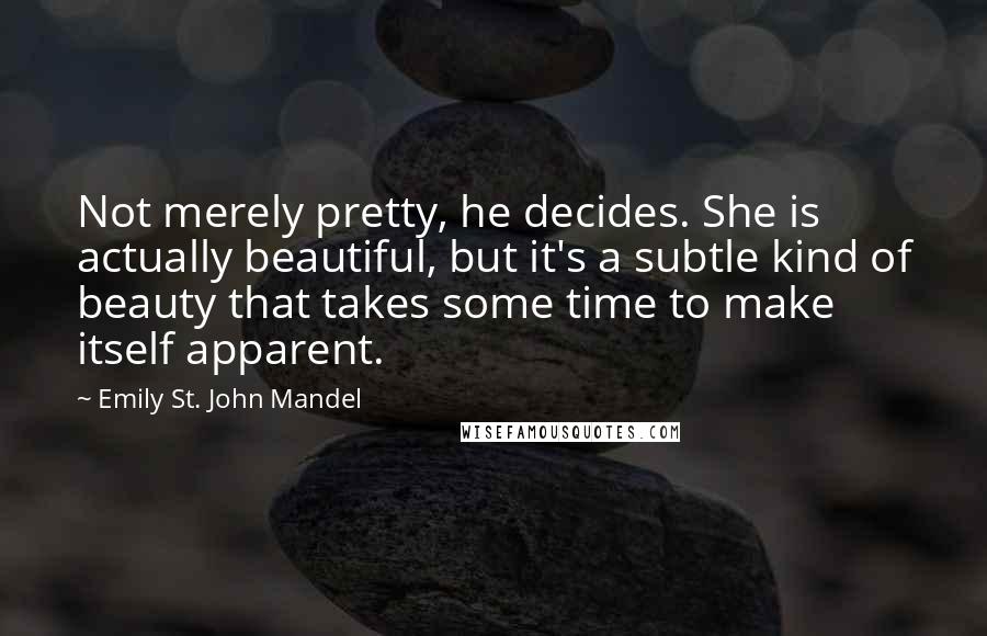 Emily St. John Mandel Quotes: Not merely pretty, he decides. She is actually beautiful, but it's a subtle kind of beauty that takes some time to make itself apparent.