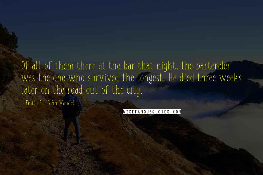 Emily St. John Mandel Quotes: Of all of them there at the bar that night, the bartender was the one who survived the longest. He died three weeks later on the road out of the city.