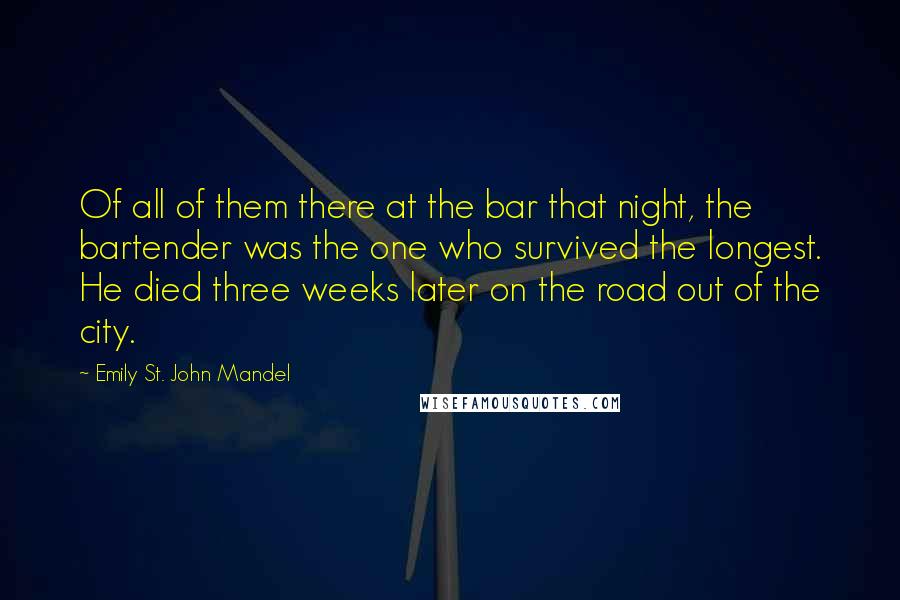 Emily St. John Mandel Quotes: Of all of them there at the bar that night, the bartender was the one who survived the longest. He died three weeks later on the road out of the city.