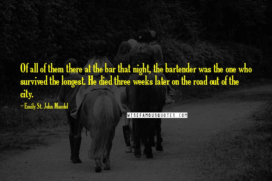 Emily St. John Mandel Quotes: Of all of them there at the bar that night, the bartender was the one who survived the longest. He died three weeks later on the road out of the city.