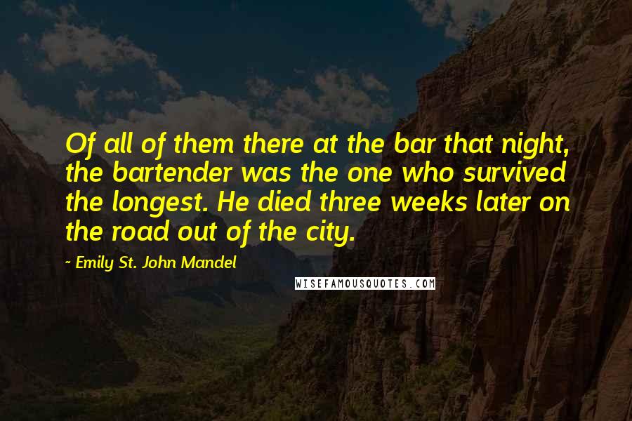 Emily St. John Mandel Quotes: Of all of them there at the bar that night, the bartender was the one who survived the longest. He died three weeks later on the road out of the city.
