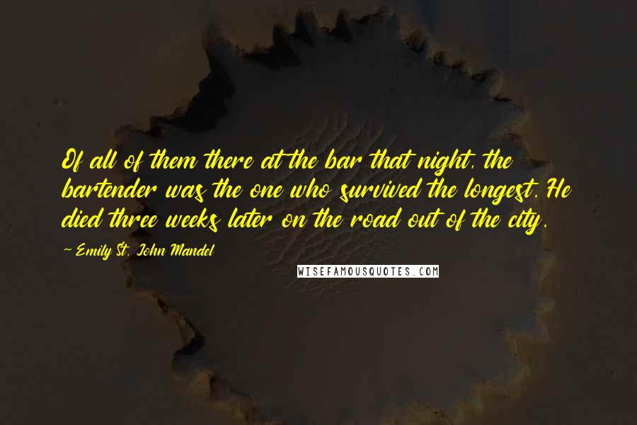 Emily St. John Mandel Quotes: Of all of them there at the bar that night, the bartender was the one who survived the longest. He died three weeks later on the road out of the city.