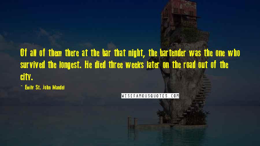 Emily St. John Mandel Quotes: Of all of them there at the bar that night, the bartender was the one who survived the longest. He died three weeks later on the road out of the city.