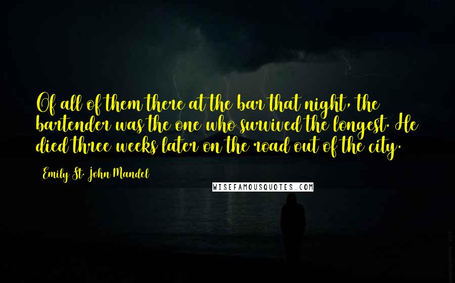 Emily St. John Mandel Quotes: Of all of them there at the bar that night, the bartender was the one who survived the longest. He died three weeks later on the road out of the city.