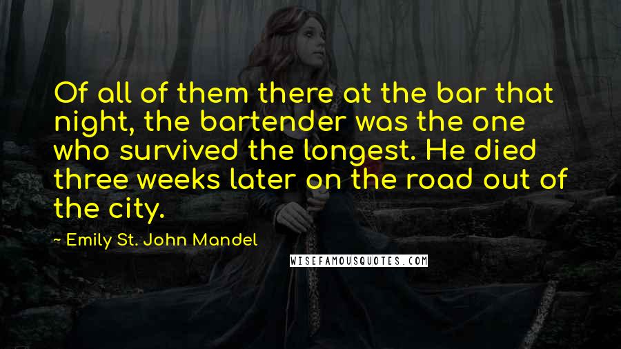 Emily St. John Mandel Quotes: Of all of them there at the bar that night, the bartender was the one who survived the longest. He died three weeks later on the road out of the city.